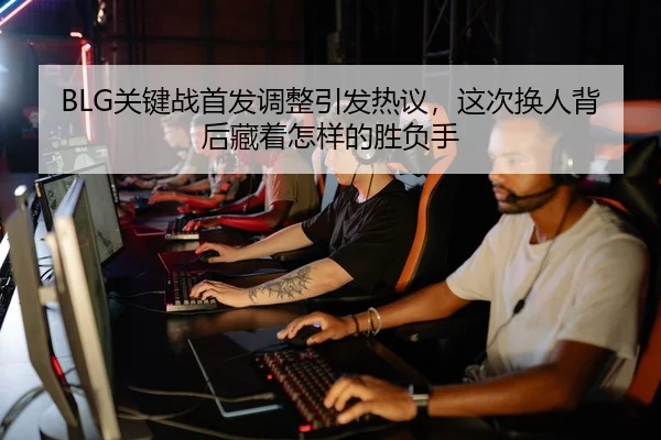 BLG关键战首发调整引发热议，这次换人背后藏着怎样的胜负手